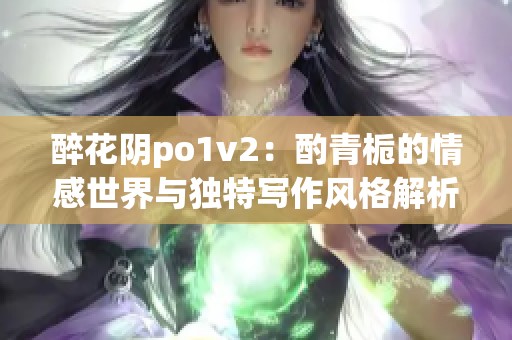 醉花阴po1v2：酌青栀的情感世界与独特写作风格解析