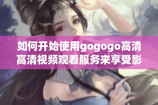 如何开始使用gogogo高清高清视频观看服务来享受影视体验