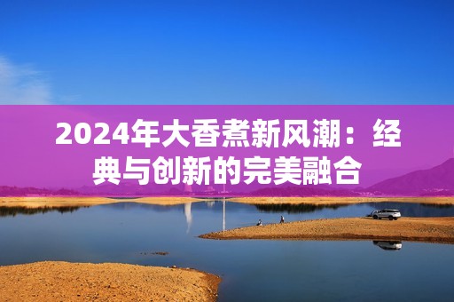 2024年大香煮新风潮：经典与创新的完美融合
