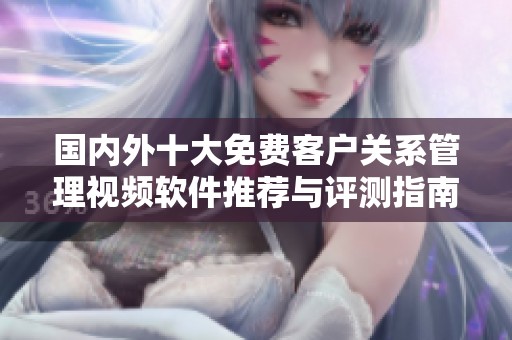 国内外十大免费客户关系管理视频软件推荐与评测指南