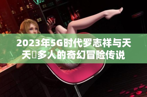 2023年5G时代罗志祥与天天奭多人的奇幻冒险传说