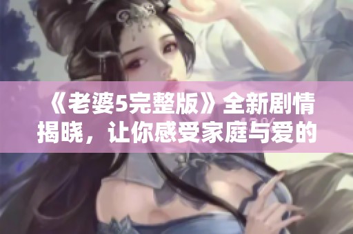 《老婆5完整版》全新剧情揭晓，让你感受家庭与爱的真谛