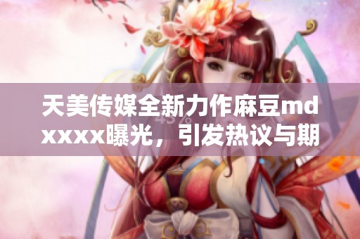 天美传媒全新力作麻豆mdxxxx曝光，引发热议与期待