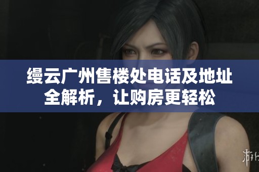 缦云广州售楼处电话及地址全解析，让购房更轻松