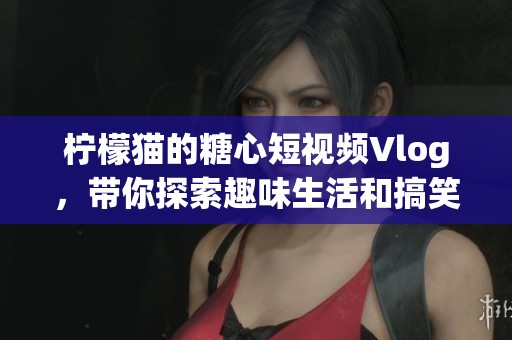 柠檬猫的糖心短视频Vlog，带你探索趣味生活和搞笑瞬间