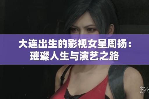 大连出生的影视女星周扬：璀璨人生与演艺之路