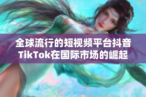 全球流行的短视频平台抖音TikTok在国际市场的崛起与影响