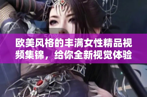 欧美风格的丰满女性精品视频集锦，给你全新视觉体验