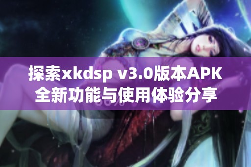 探索xkdsp v3.0版本APK全新功能与使用体验分享