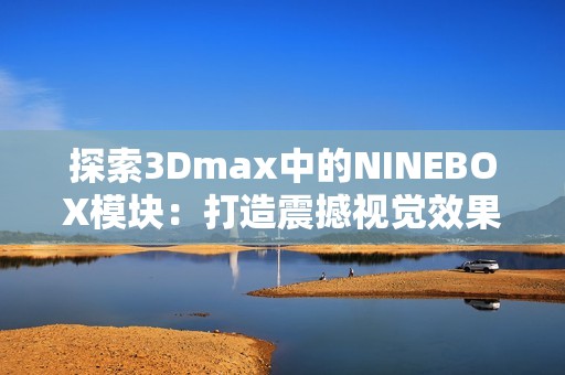 探索3Dmax中的NINEBOX模块：打造震撼视觉效果的全新技巧