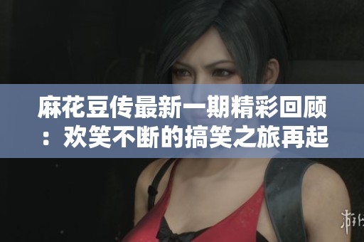 麻花豆传最新一期精彩回顾：欢笑不断的搞笑之旅再起航