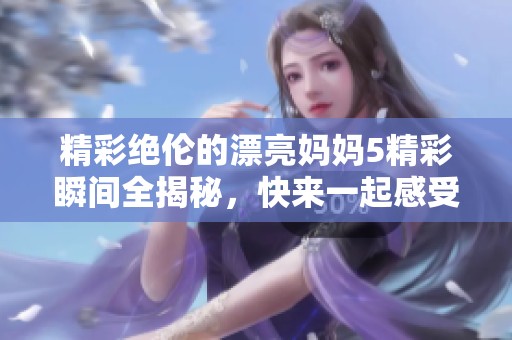 精彩绝伦的漂亮妈妈5精彩瞬间全揭秘，快来一起感受吧