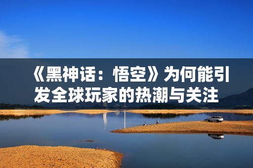 《黑神话：悟空》为何能引发全球玩家的热潮与关注