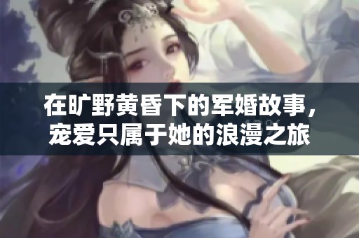 在旷野黄昏下的军婚故事，宠爱只属于她的浪漫之旅