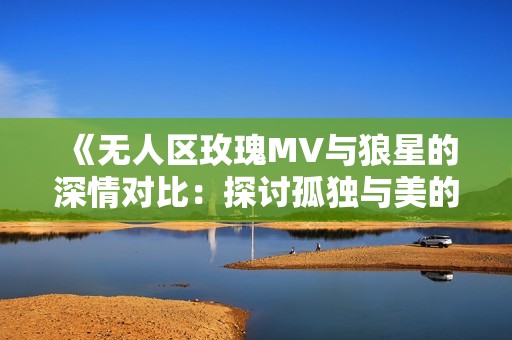 《无人区玫瑰MV与狼星的深情对比：探讨孤独与美的交织》