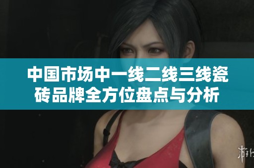 中国市场中一线二线三线瓷砖品牌全方位盘点与分析