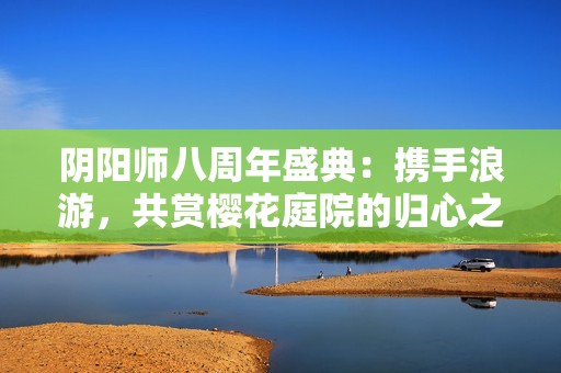 阴阳师八周年盛典：携手浪游，共赏樱花庭院的归心之旅