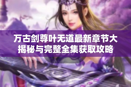 万古剑尊叶无道最新章节大揭秘与完整全集获取攻略