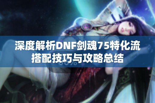 深度解析DNF剑魂75特化流搭配技巧与攻略总结