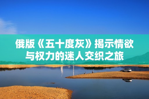 俄版《五十度灰》揭示情欲与权力的迷人交织之旅