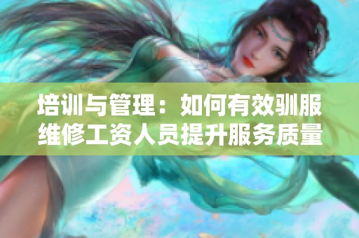 培训与管理：如何有效驯服维修工资人员提升服务质量