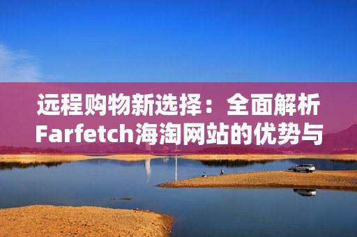 远程购物新选择：全面解析Farfetch海淘网站的优势与特点