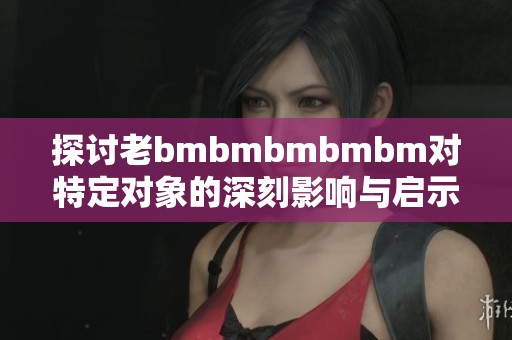 探讨老bmbmbmbmbm对特定对象的深刻影响与启示