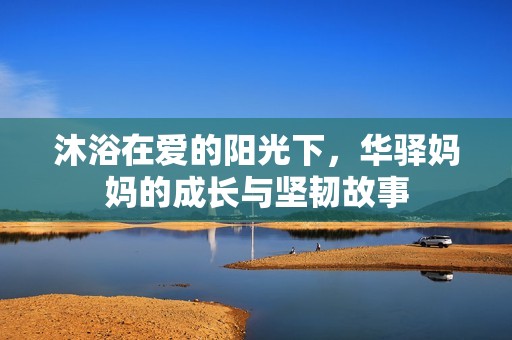 沐浴在爱的阳光下，华驿妈妈的成长与坚韧故事