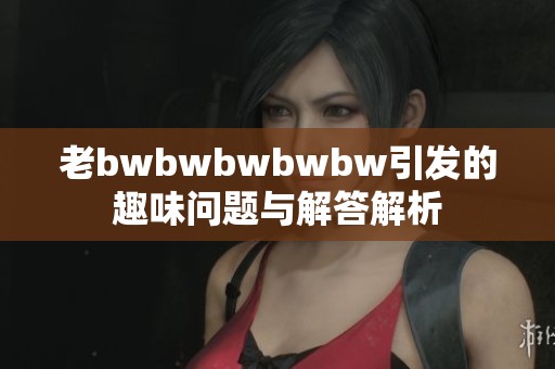 老bwbwbwbwbw引发的趣味问题与解答解析