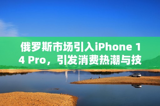 俄罗斯市场引入iPhone 14 Pro，引发消费热潮与技术争议