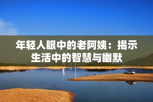 年轻人眼中的老阿姨：揭示生活中的智慧与幽默