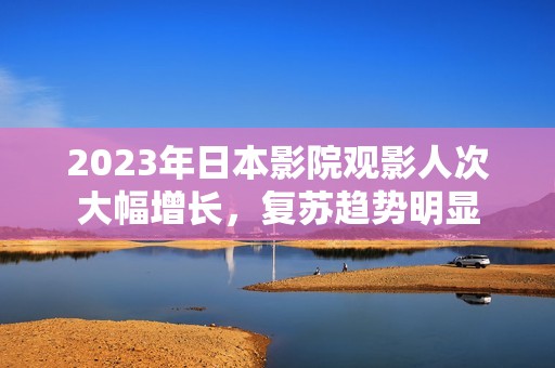 2023年日本影院观影人次大幅增长，复苏趋势明显