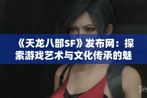 《天龙八部SF》发布网：探索游戏艺术与文化传承的魅力之旅