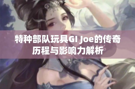 特种部队玩具GI Joe的传奇历程与影响力解析