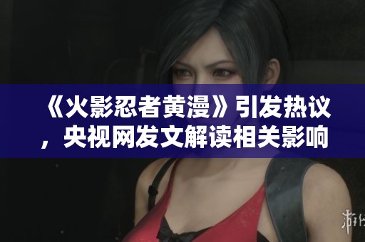 《火影忍者黄漫》引发热议，央视网发文解读相关影响与文化背景