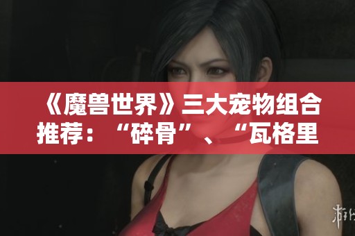 《魔兽世界》三大宠物组合推荐：“碎骨”、“瓦格里”与“伊奇”的完美搭配