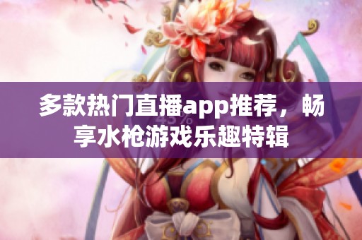 多款热门直播app推荐，畅享水枪游戏乐趣特辑