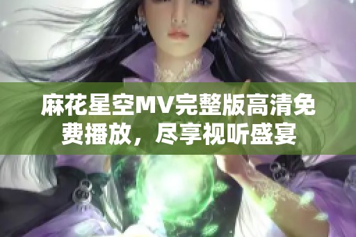 麻花星空MV完整版高清免费播放，尽享视听盛宴