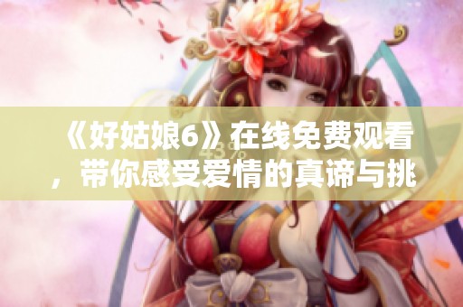 《好姑娘6》在线免费观看，带你感受爱情的真谛与挑战