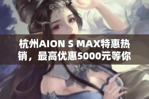 杭州AION S MAX特惠热销，最高优惠5000元等你来抢购！