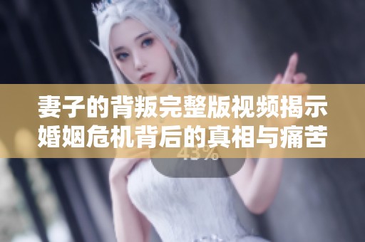 妻子的背叛完整版视频揭示婚姻危机背后的真相与痛苦