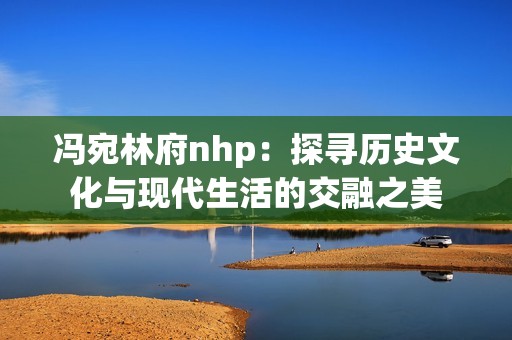 冯宛林府nhp：探寻历史文化与现代生活的交融之美