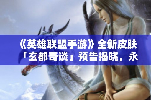 《英雄联盟手游》全新皮肤「玄都奇谈」预告揭晓，永恩华丽变身！