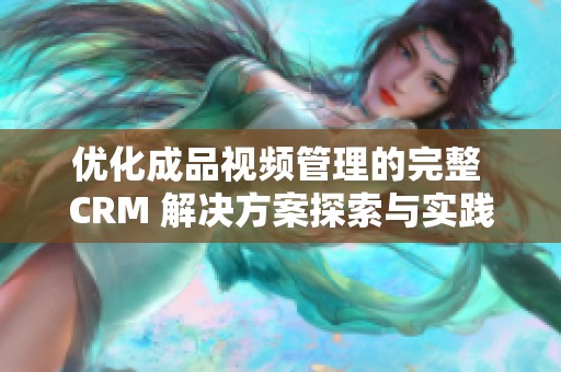 优化成品视频管理的完整 CRM 解决方案探索与实践