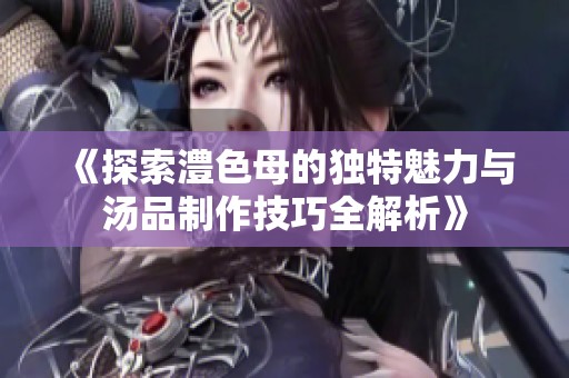 《探索澧色母的独特魅力与汤品制作技巧全解析》