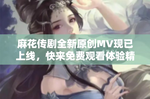 麻花传剧全新原创MV现已上线，快来免费观看体验精彩内容