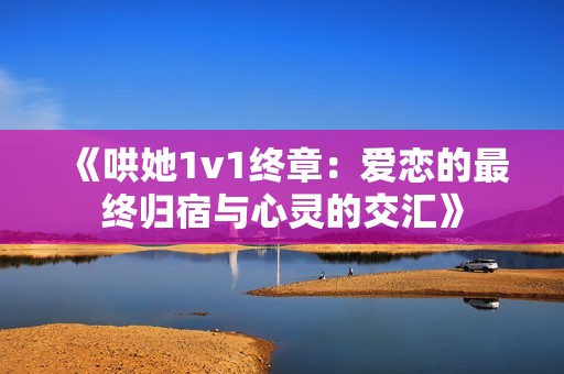 《哄她1v1终章：爱恋的最终归宿与心灵的交汇》