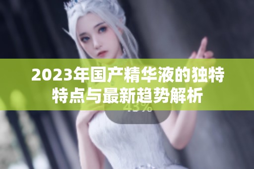 2023年国产精华液的独特特点与最新趋势解析