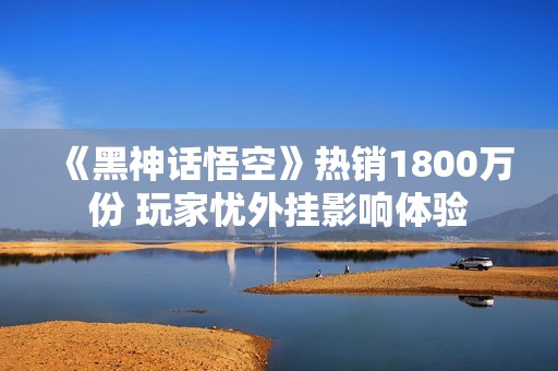 《黑神话悟空》热销1800万份 玩家忧外挂影响体验