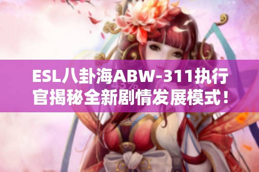 ESL八卦海ABW-311执行官揭秘全新剧情发展模式！